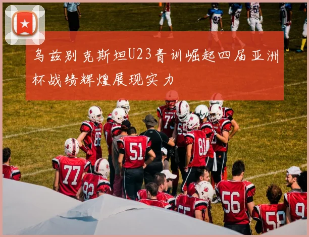 乌兹别克斯坦U23青训崛起四届亚洲杯战绩辉煌展现实力