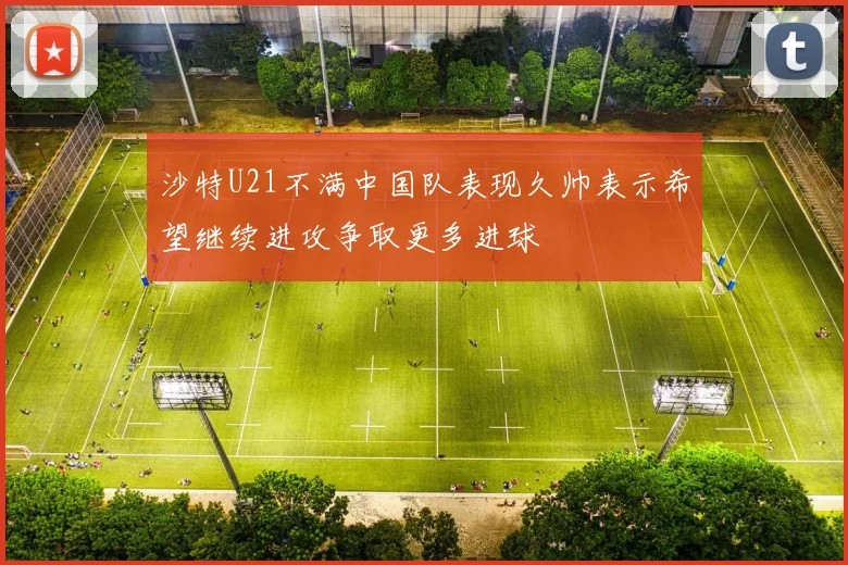 沙特U21不满中国队表现久帅表示希望继续进攻争取更多进球