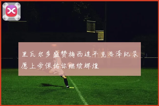 里瓦尔多盛赞梅西追平克洛泽纪录愿上帝保佑你继续辉煌