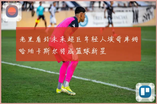 老里看好未来超巨年轻人埃奇库姆哈珀卡斯尔将成篮球新星
