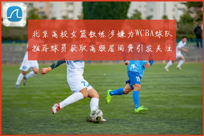 北京高校女篮教练涉嫌为WCBA球队推荐球员获取高额居间费引发关注
