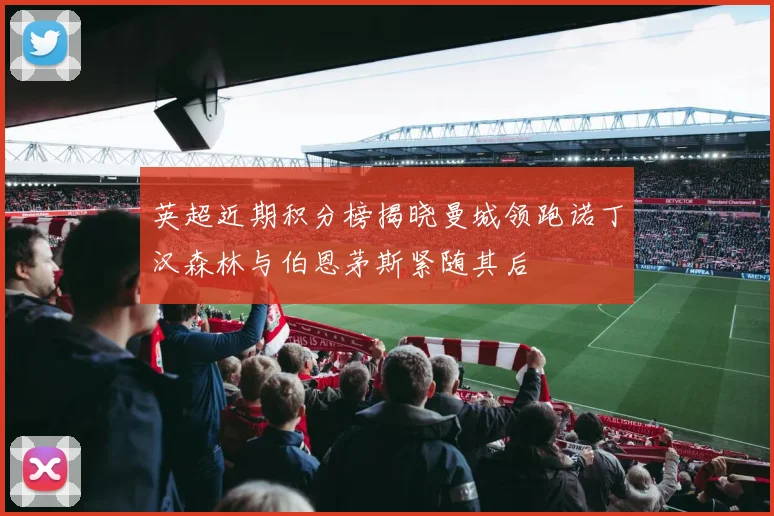 英超近期积分榜揭晓曼城领跑诺丁汉森林与伯恩茅斯紧随其后
