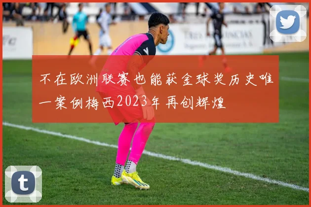 不在欧洲联赛也能获金球奖历史唯一案例梅西2023年再创辉煌
