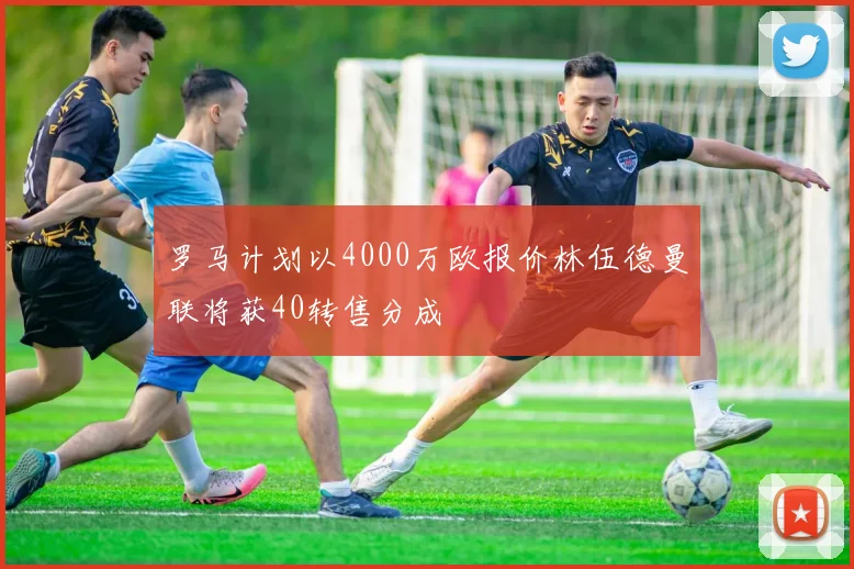 罗马计划以4000万欧报价林伍德曼联将获40转售分成