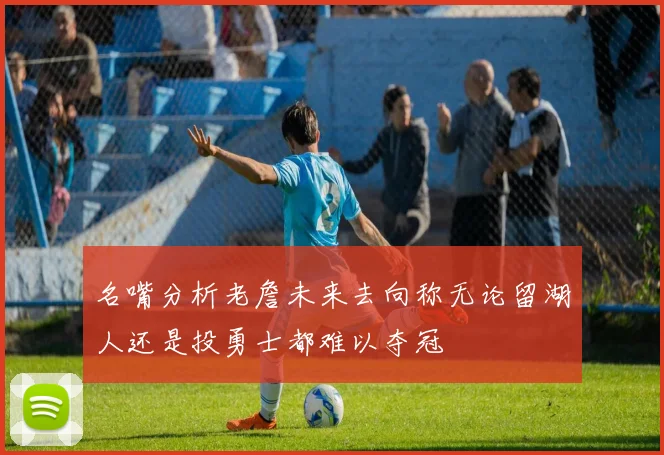 名嘴分析老詹未来去向称无论留湖人还是投勇士都难以夺冠
