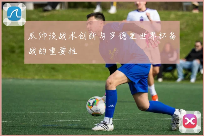 瓜帅谈战术创新与罗德里世界杯备战的重要性