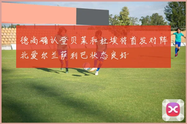 德尚确认登贝莱和杜埃将首发对阵北爱尔兰萨利巴状态良好