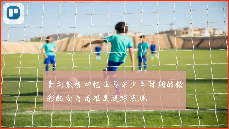 青训教练回忆亚马尔少年时期的精彩配合与高难度进球表现