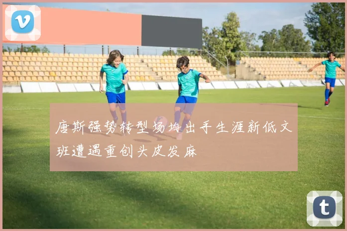 唐斯强势转型场均出手生涯新低文班遭遇重创头皮发麻