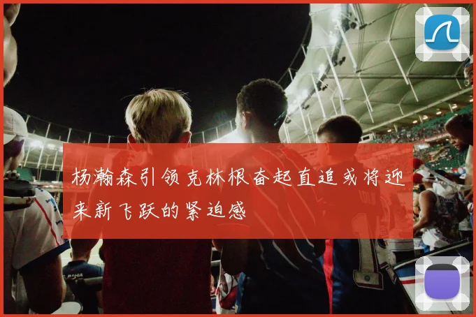 杨瀚森引领克林根奋起直追或将迎来新飞跃的紧迫感