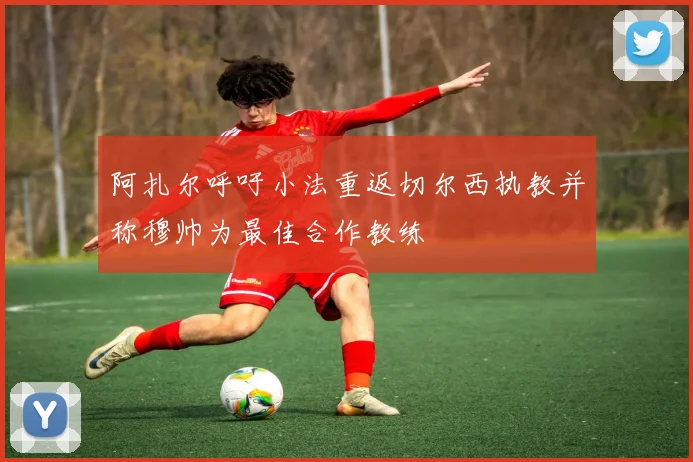 阿扎尔呼吁小法重返切尔西执教并称穆帅为最佳合作教练