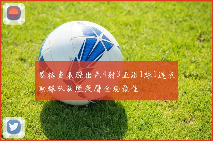 恩梅查表现出色4射3正进1球1造点助球队获胜荣膺全场最佳