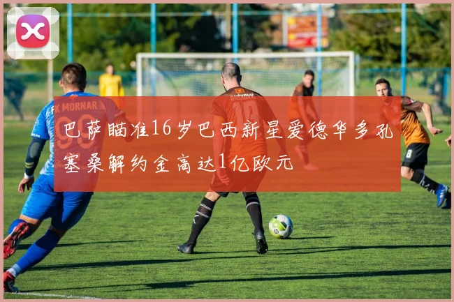 巴萨瞄准16岁巴西新星爱德华多孔塞桑解约金高达1亿欧元