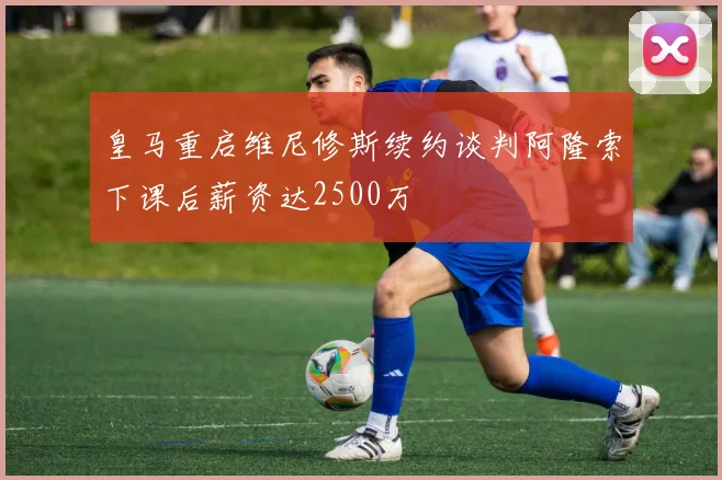 皇马重启维尼修斯续约谈判阿隆索下课后薪资达2500万
