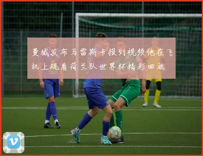 曼城发布马雷斯卡报到视频他在飞机上观看荷兰队世界杯精彩回放