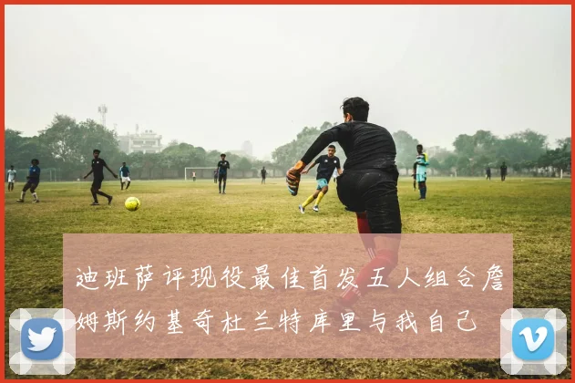 迪班萨评现役最佳首发五人组合詹姆斯约基奇杜兰特库里与我自己