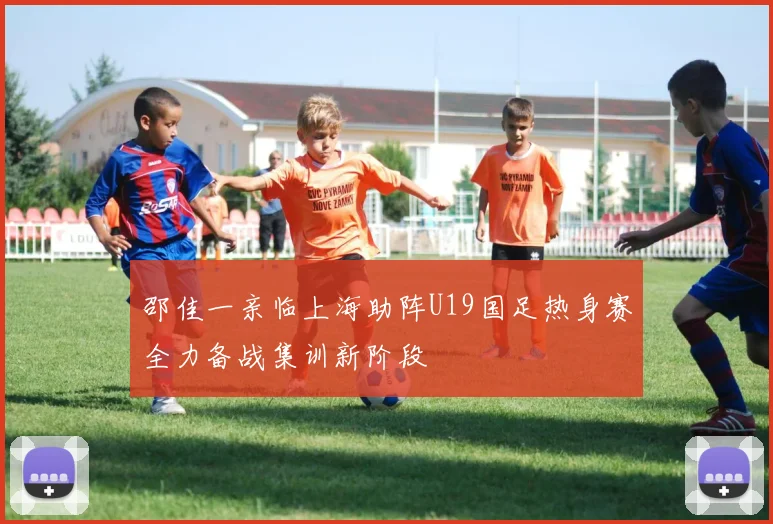 邵佳一亲临上海助阵U19国足热身赛全力备战集训新阶段