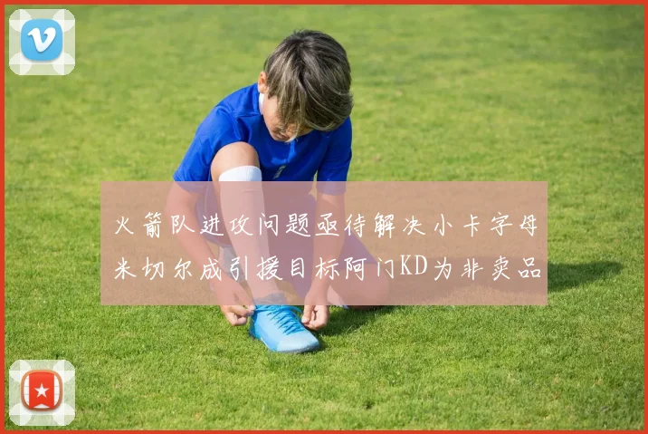 火箭队进攻问题亟待解决小卡字母米切尔成引援目标阿门KD为非卖品