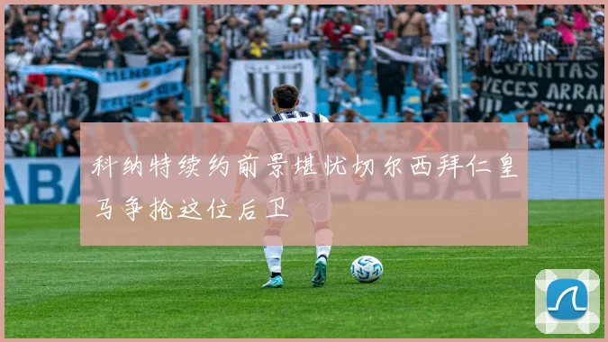 科纳特续约前景堪忧切尔西拜仁皇马争抢这位后卫