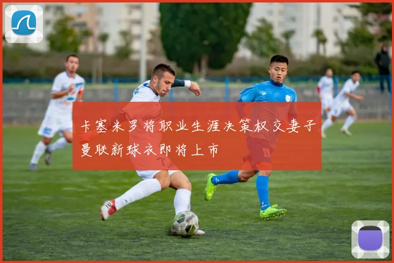 卡塞米罗将职业生涯决策权交妻子曼联新球衣即将上市