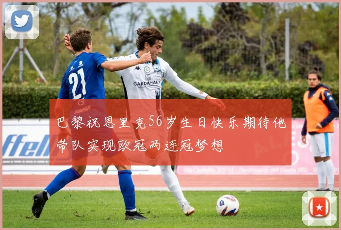 巴黎祝恩里克56岁生日快乐期待他带队实现欧冠两连冠梦想