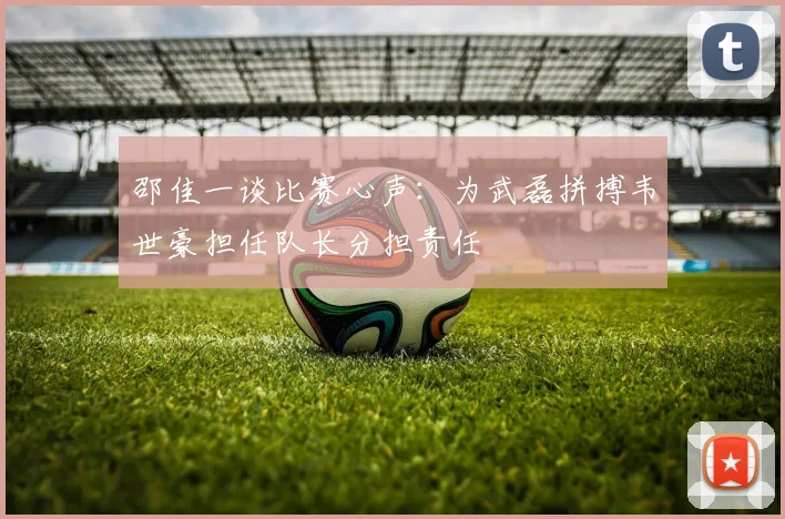 邵佳一谈比赛心声：为武磊拼搏韦世豪担任队长分担责任