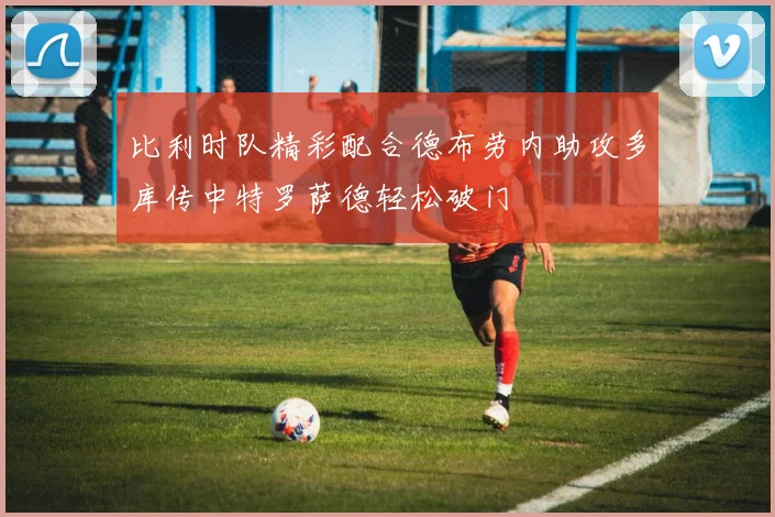比利时队精彩配合德布劳内助攻多库传中特罗萨德轻松破门